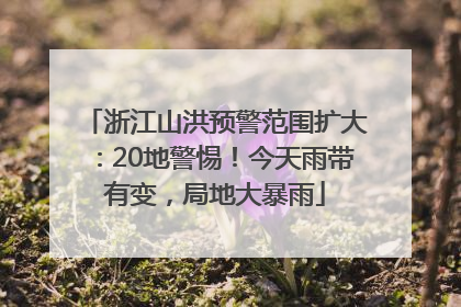 浙江山洪预警范围扩大：20地警惕！今天雨带有变，局地大暴雨