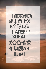 浦东创新成果登上XR全球C位！AR黑马XREAL联合谷歌发布旗舰AR眼镜