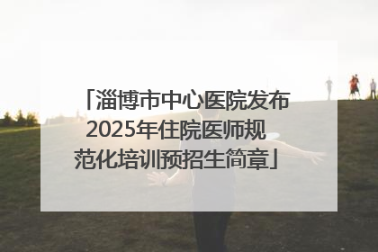淄博市中心医院发布2025年住院医师规范化培训预招生简章