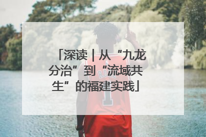 深读｜从“九龙分治”到“流域共生”的福建实践