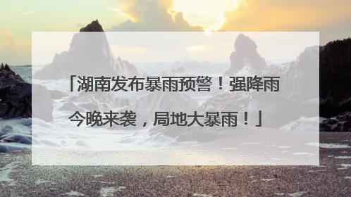 湖南发布暴雨预警！强降雨今晚来袭，局地大暴雨！
