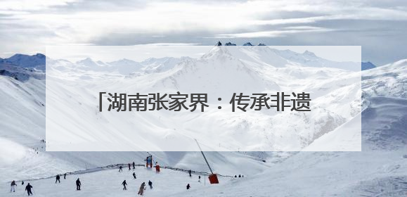 湖南张家界：传承非遗工艺 丰富旅游业态