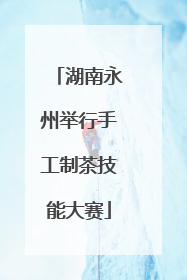 湖南永州举行手工制茶技能大赛