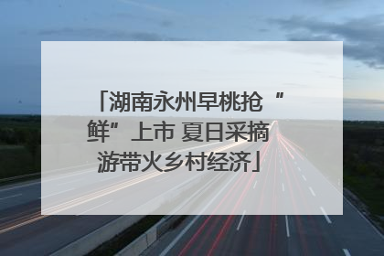 湖南永州早桃抢“鲜”上市 夏日采摘游带火乡村经济
