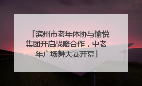 滨州市老年体协与愉悦集团开启战略合作，中老年广场舞大赛开幕