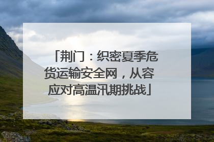 荆门：织密夏季危货运输安全网，从容应对高温汛期挑战