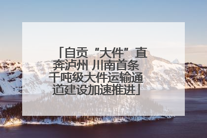 自贡“大件”直奔泸州 川南首条千吨级大件运输通道建设加速推进