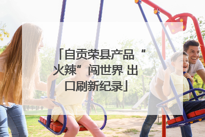 自贡荣县产品“火辣”闯世界 出口刷新纪录