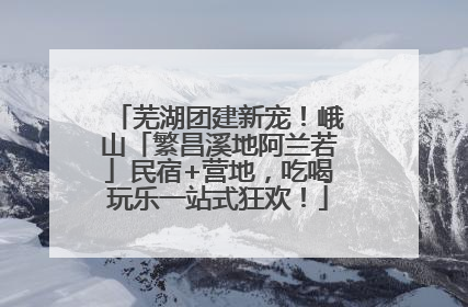 芜湖团建新宠！峨山「繁昌溪地阿兰若」民宿+营地，吃喝玩乐一站式狂欢！