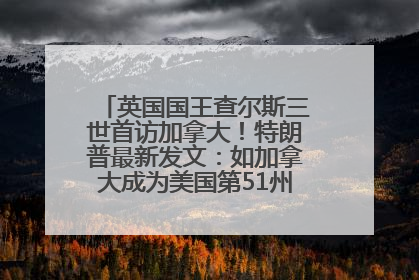 英国国王查尔斯三世首访加拿大！特朗普最新发文：如加拿大成为美国第51州可免费用“金穹”