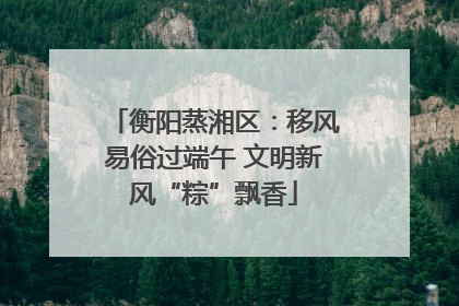 衡阳蒸湘区：移风易俗过端午 文明新风“粽”飘香