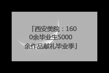 西安美院：1600余毕业生5000余作品献礼毕业季