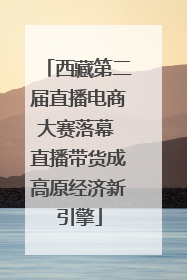 西藏第二届直播电商大赛落幕 直播带货成高原经济新引擎
