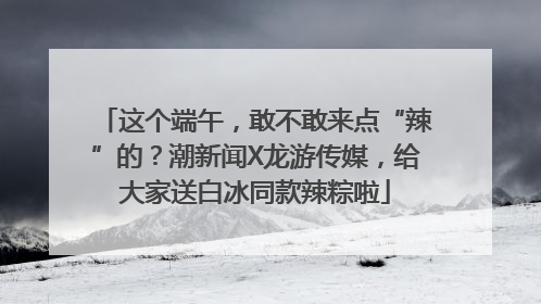 这个端午，敢不敢来点“辣”的？潮新闻X龙游传媒，给大家送白冰同款辣粽啦