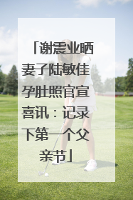 谢震业晒妻子陆敏佳孕肚照官宣喜讯：记录下第一个父亲节
