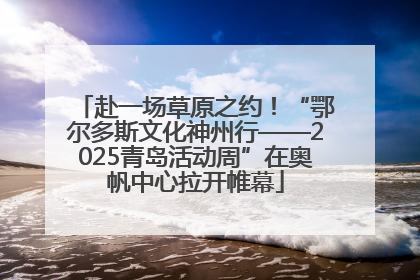 赴一场草原之约！“鄂尔多斯文化神州行——2025青岛活动周”在奥帆中心拉开帷幕
