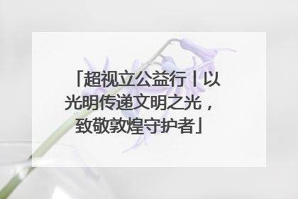 超视立公益行丨以光明传递文明之光，致敬敦煌守护者