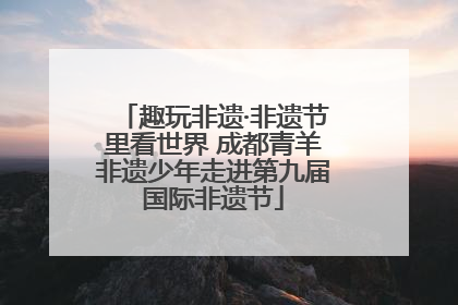 趣玩非遗·非遗节里看世界 成都青羊非遗少年走进第九届国际非遗节
