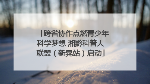 跨省协作点燃青少年科学梦想 湘黔科普大联盟（新晃站）启动