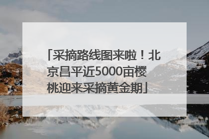 采摘路线图来啦！北京昌平近5000亩樱桃迎来采摘黄金期