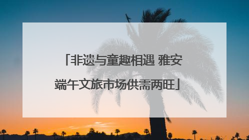 非遗与童趣相遇 雅安端午文旅市场供需两旺