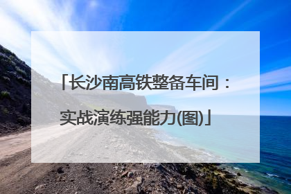 长沙南高铁整备车间：实战演练强能力(图)
