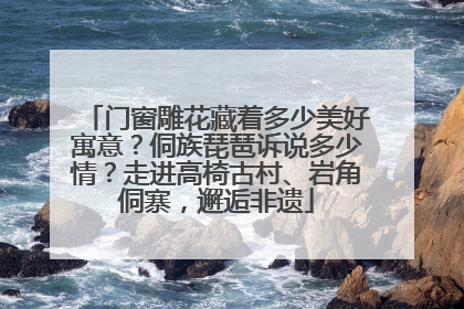门窗雕花藏着多少美好寓意？侗族琵琶诉说多少情？走进高椅古村、岩角侗寨，邂逅非遗