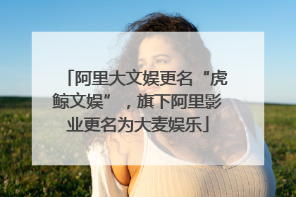 阿里大文娱更名“虎鲸文娱”，旗下阿里影业更名为大麦娱乐