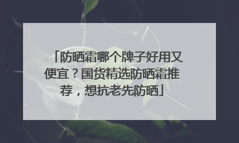 防晒霜哪个牌子好用又便宜？国货精选防晒霜推荐，想抗老先防晒