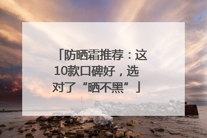 防晒霜推荐：这10款口碑好，选对了“晒不黑”