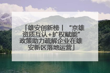 雄安创新榜丨“京雄资质互认+扩权赋能”政策助力疏解企业在雄安新区落地运营