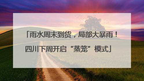 雨水周末到货，局部大暴雨！四川下周开启“蒸笼”模式