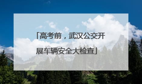 高考前，武汉公交开展车辆安全大检查
