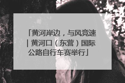 黄河岸边，与风竞速｜黄河口（东营）国际公路自行车赛举行