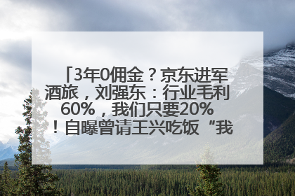 3年0佣金？京东进军酒旅，刘强东：行业毛利60%，我们只要20%！自曝曾请王兴吃饭“我要做外卖了”