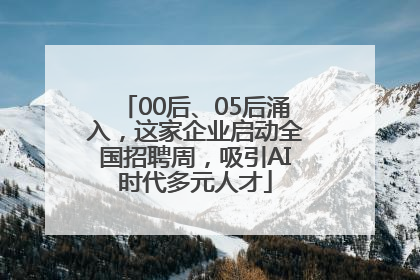 00后、05后涌入，这家企业启动全国招聘周，吸引AI时代多元人才