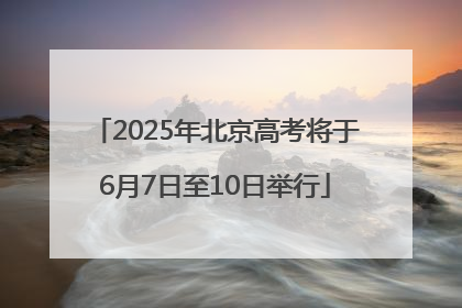2025年北京高考将于6月7日至10日举行