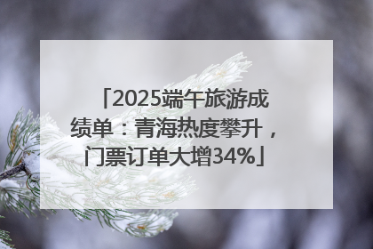 2025端午旅游成绩单：青海热度攀升，门票订单大增34%