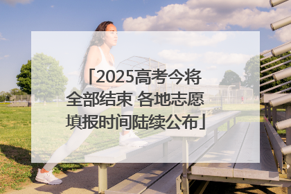 2025高考今将全部结束 各地志愿填报时间陆续公布