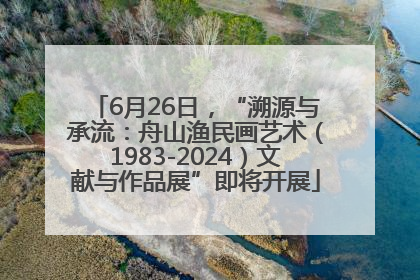 6月26日，“溯源与承流：舟山渔民画艺术（1983-2024）文献与作品展”即将开展
