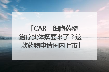 CAR-T细胞药物治疗实体瘤要来了？这款药物申请国内上市
